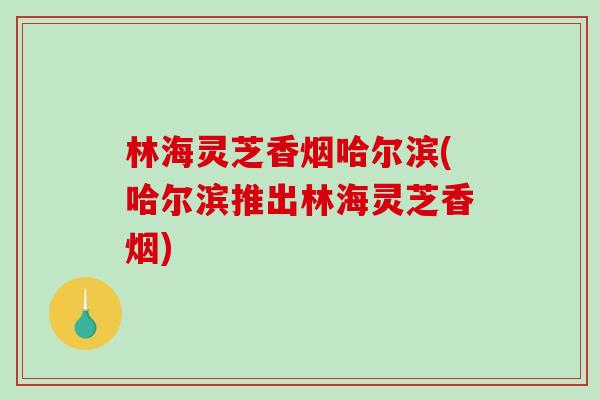 林海灵芝香烟哈尔滨(哈尔滨推出林海灵芝香烟)-第1张图片-破壁灵芝孢子粉研究指南 林海灵芝香烟哈尔滨(哈尔滨推出林海灵芝香烟)-第1张图片-破壁灵芝孢子粉研究指南