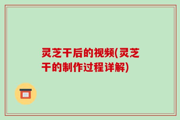 灵芝干后的视频(灵芝干的制作过程详解)-第1张图片-破壁灵芝孢子粉研究指南