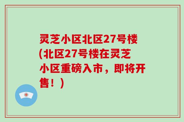 灵芝小区北区27号楼(北区27号楼在灵芝小区重磅入市,即将开售!)-第1张图片-破壁灵芝孢子粉研究指南 灵芝小区北区27号楼(北区27号楼在灵芝小区重磅入市,即将开售!)-第1张图片-破壁灵芝孢子粉研究指南
