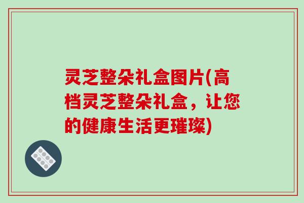 灵芝整朵礼盒图片(高档灵芝整朵礼盒,让您的健康生活更璀璨)-第1张图片-破壁灵芝孢子粉研究指南 灵芝整朵礼盒图片(高档灵芝整朵礼盒,让您的健康生活更璀璨)-第1张图片-破壁灵芝孢子粉研究指南