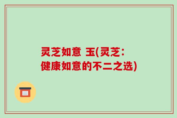 灵芝如意 玉(灵芝:健康如意的不二之选)-第1张图片-破壁灵芝孢子粉研究指南 灵芝如意 玉(灵芝:健康如意的不二之选)-第1张图片-破壁灵芝孢子粉研究指南