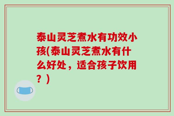 泰山灵芝煮水有功效小孩(泰山灵芝煮水有什么好处,适合孩子饮用?)-第1张图片-破壁灵芝孢子粉研究指南 泰山灵芝煮水有功效小孩(泰山灵芝煮水有什么好处,适合孩子饮用?)-第1张图片-破壁灵芝孢子粉研究指南