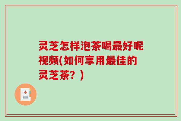 灵芝怎样泡茶喝最好呢视频(如何享用最佳的灵芝茶？)-第1张图片-破壁灵芝孢子粉研究指南