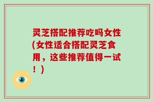 灵芝搭配推荐吃吗女性(女性适合搭配灵芝食用，这些推荐值得一试！)-第1张图片-破壁灵芝孢子粉研究指南