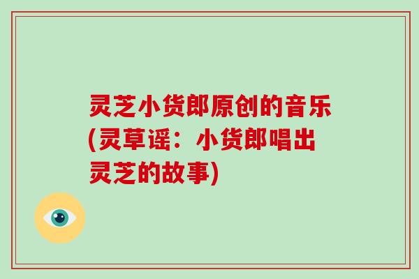 灵芝小货郎原创的音乐(灵草谣:小货郎唱出灵芝的故事)-第1张图片-破壁灵芝孢子粉研究指南 灵芝小货郎原创的音乐(灵草谣:小货郎唱出灵芝的故事)-第1张图片-破壁灵芝孢子粉研究指南