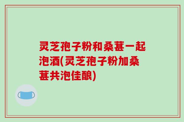 灵芝孢子粉和桑葚一起泡酒(灵芝孢子粉加桑葚共泡佳酿)-第1张图片-破壁灵芝孢子粉研究指南 灵芝孢子粉和桑葚一起泡酒(灵芝孢子粉加桑葚共泡佳酿)-第1张图片-破壁灵芝孢子粉研究指南