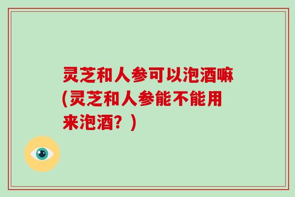 灵芝和人参可以泡酒嘛(灵芝和人参能不能用来泡酒?)-第1张图片-破壁灵芝孢子粉研究指南 灵芝和人参可以泡酒嘛(灵芝和人参能不能用来泡酒?)-第1张图片-破壁灵芝孢子粉研究指南