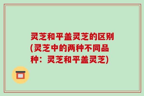 灵芝和平盖灵芝的区别(灵芝中的两种不同品种:灵芝和平盖灵芝)-第1张图片-破壁灵芝孢子粉研究指南 灵芝和平盖灵芝的区别(灵芝中的两种不同品种:灵芝和平盖灵芝)-第1张图片-破壁灵芝孢子粉研究指南