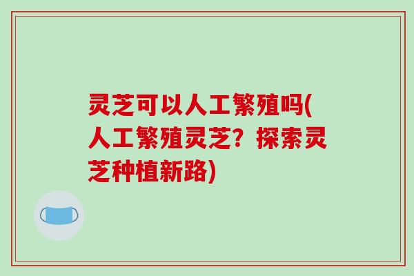 灵芝可以人工繁殖吗(人工繁殖灵芝?探索灵芝种植新路)-第1张图片-破壁灵芝孢子粉研究指南 灵芝可以人工繁殖吗(人工繁殖灵芝?探索灵芝种植新路)-第1张图片-破壁灵芝孢子粉研究指南