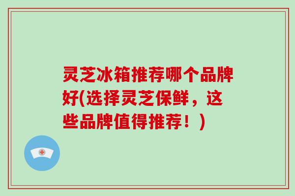 灵芝冰箱推荐哪个品牌好(选择灵芝保鲜，这些品牌值得推荐！)-第1张图片-破壁灵芝孢子粉研究指南