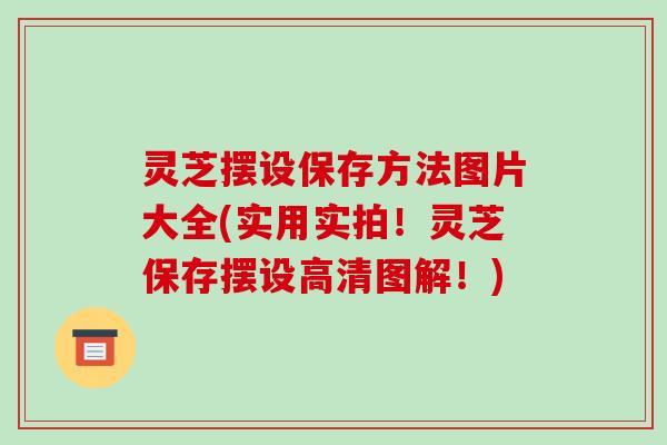 灵芝摆设保存方法图片大全(实用实拍!灵芝保存摆设高清图解!)-第1张图片-破壁灵芝孢子粉研究指南 灵芝摆设保存方法图片大全(实用实拍!灵芝保存摆设高清图解!)-第1张图片-破壁灵芝孢子粉研究指南