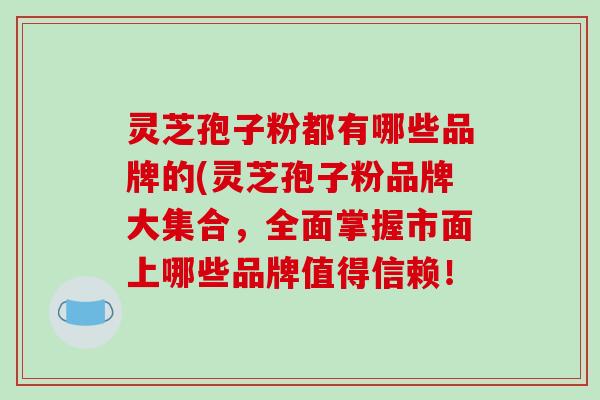 灵芝孢子粉都有哪些品牌的(灵芝孢子粉品牌大集合,全面掌握市面上哪些品牌值得信赖!-第1张图片-破壁灵芝孢子粉研究指南 灵芝孢子粉都有哪些品牌的(灵芝孢子粉品牌大集合,全面掌握市面上哪些品牌值得信赖!-第1张图片-破壁灵芝孢子粉研究指南