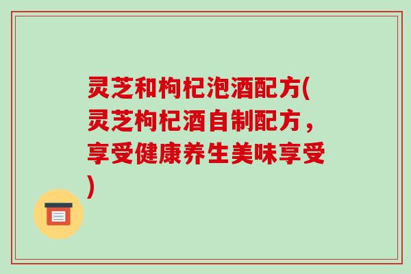 灵芝和枸杞泡酒配方(灵芝枸杞酒自制配方,享受健康养生美味享受)-第1张图片-破壁灵芝孢子粉研究指南 灵芝和枸杞泡酒配方(灵芝枸杞酒自制配方,享受健康养生美味享受)-第1张图片-破壁灵芝孢子粉研究指南