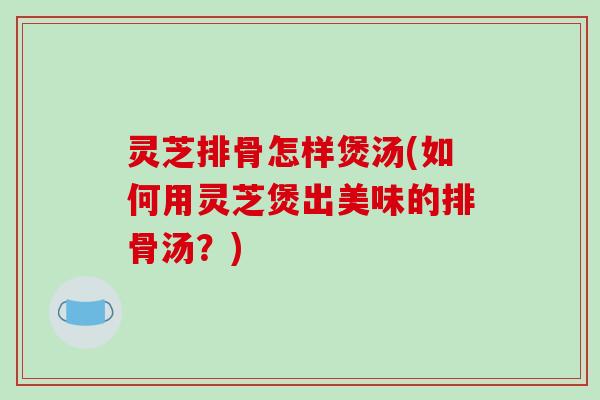 灵芝排骨怎样煲汤(如何用灵芝煲出美味的排骨汤?)-第1张图片-破壁灵芝孢子粉研究指南 灵芝排骨怎样煲汤(如何用灵芝煲出美味的排骨汤?)-第1张图片-破壁灵芝孢子粉研究指南