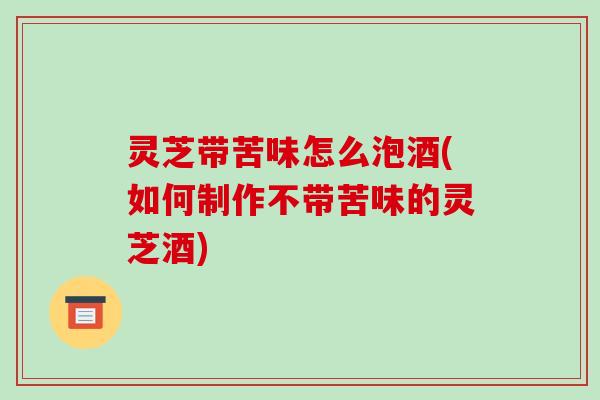 灵芝带苦味怎么泡酒(如何制作不带苦味的灵芝酒)-第1张图片-破壁灵芝孢子粉研究指南