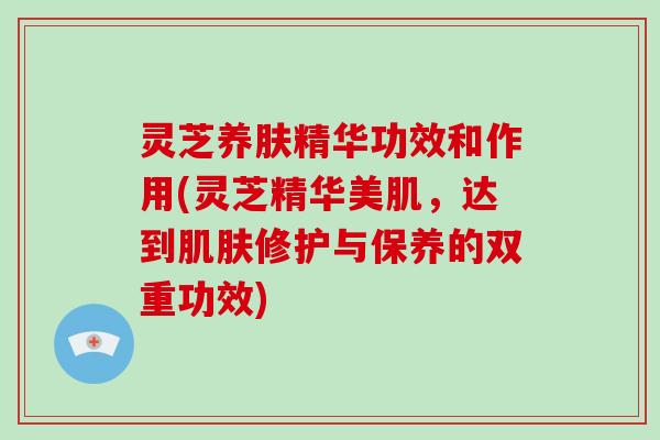 灵芝养肤精华功效和作用(灵芝精华美肌,达到肌肤修护与保养的双重功效)-第1张图片-破壁灵芝孢子粉研究指南 灵芝养肤精华功效和作用(灵芝精华美肌,达到肌肤修护与保养的双重功效)-第1张图片-破壁灵芝孢子粉研究指南