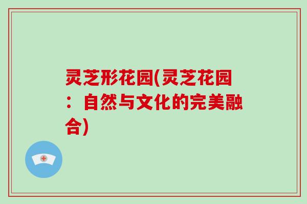 灵芝形花园(灵芝花园:自然与文化的完美融合)-第1张图片-破壁灵芝孢子粉研究指南 灵芝形花园(灵芝花园:自然与文化的完美融合)-第1张图片-破壁灵芝孢子粉研究指南