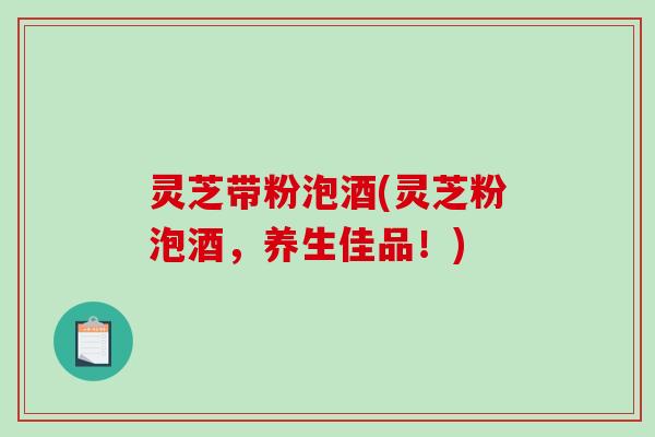 灵芝带粉泡酒(灵芝粉泡酒,养生佳品!)-第1张图片-破壁灵芝孢子粉研究指南 灵芝带粉泡酒(灵芝粉泡酒,养生佳品!)-第1张图片-破壁灵芝孢子粉研究指南
