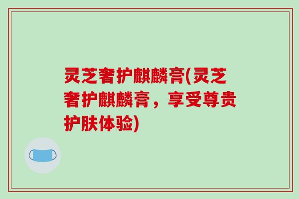 灵芝奢护麒麟膏(灵芝奢护麒麟膏,享受尊贵护肤体验)-第1张图片-破壁灵芝孢子粉研究指南 灵芝奢护麒麟膏(灵芝奢护麒麟膏,享受尊贵护肤体验)-第1张图片-破壁灵芝孢子粉研究指南
