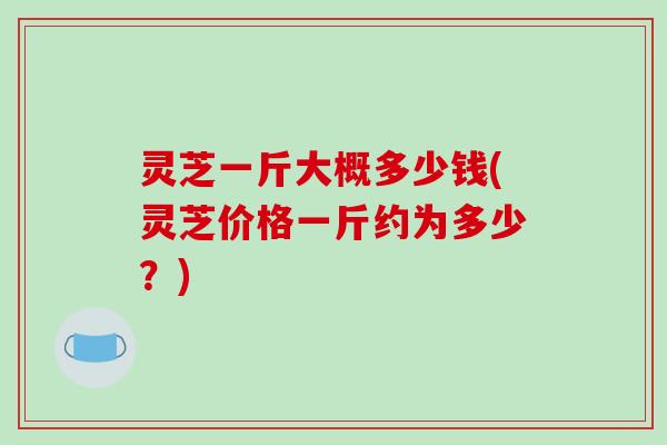灵芝一斤大概多少钱(灵芝价格一斤约为多少?)-第1张图片-破壁灵芝孢子粉研究指南 灵芝一斤大概多少钱(灵芝价格一斤约为多少?)-第1张图片-破壁灵芝孢子粉研究指南