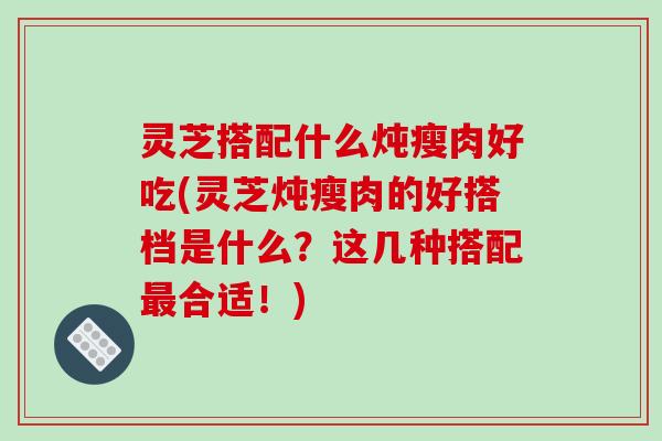 灵芝搭配什么炖瘦肉好吃(灵芝炖瘦肉的好搭档是什么?这几种搭配最合适!)-第1张图片-破壁灵芝孢子粉研究指南 灵芝搭配什么炖瘦肉好吃(灵芝炖瘦肉的好搭档是什么?这几种搭配最合适!)-第1张图片-破壁灵芝孢子粉研究指南