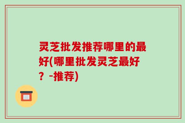 灵芝批发推荐哪里的最好(哪里批发灵芝最好?-推荐)-第1张图片-破壁灵芝孢子粉研究指南 灵芝批发推荐哪里的最好(哪里批发灵芝最好?-推荐)-第1张图片-破壁灵芝孢子粉研究指南
