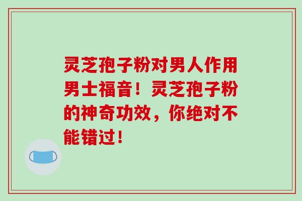 灵芝孢子粉对男人作用男士福音!灵芝孢子粉的神奇功效,你绝对不能错过!-第1张图片-破壁灵芝孢子粉研究指南 灵芝孢子粉对男人作用男士福音!灵芝孢子粉的神奇功效,你绝对不能错过!-第1张图片-破壁灵芝孢子粉研究指南