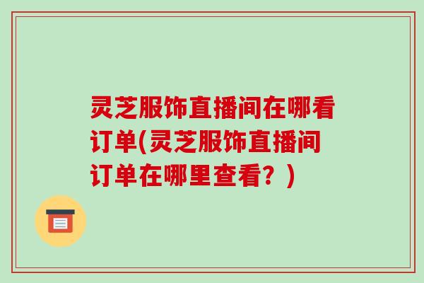 灵芝服饰直播间在哪看订单(灵芝服饰直播间订单在哪里查看?)-第1张图片-破壁灵芝孢子粉研究指南 灵芝服饰直播间在哪看订单(灵芝服饰直播间订单在哪里查看?)-第1张图片-破壁灵芝孢子粉研究指南