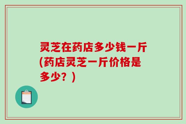 灵芝在药店多少钱一斤(药店灵芝一斤价格是多少?)-第1张图片-破壁灵芝孢子粉研究指南 灵芝在药店多少钱一斤(药店灵芝一斤价格是多少?)-第1张图片-破壁灵芝孢子粉研究指南