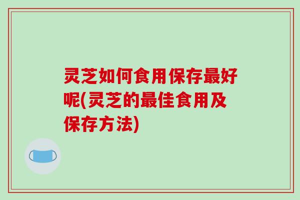 灵芝如何食用保存最好呢(灵芝的最佳食用及保存方法)-第1张图片-破壁灵芝孢子粉研究指南