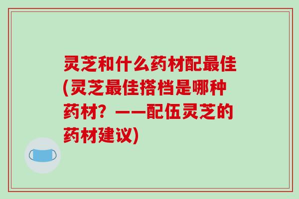 灵芝和什么药材配最佳(灵芝最佳搭档是哪种药材?——配伍灵芝的药材建议)-第1张图片-破壁灵芝孢子粉研究指南 灵芝和什么药材配最佳(灵芝最佳搭档是哪种药材?——配伍灵芝的药材建议)-第1张图片-破壁灵芝孢子粉研究指南