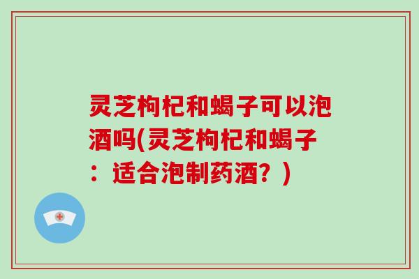 灵芝枸杞和蝎子可以泡酒吗(灵芝枸杞和蝎子:适合泡制药酒?)-第1张图片-破壁灵芝孢子粉研究指南 灵芝枸杞和蝎子可以泡酒吗(灵芝枸杞和蝎子:适合泡制药酒?)-第1张图片-破壁灵芝孢子粉研究指南