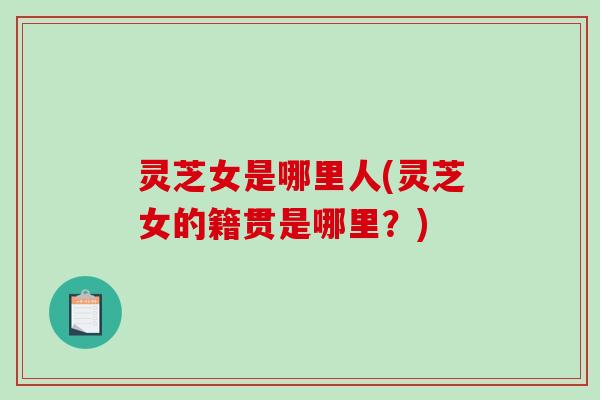 灵芝女是哪里人(灵芝女的籍贯是哪里?)-第1张图片-破壁灵芝孢子粉研究指南 灵芝女是哪里人(灵芝女的籍贯是哪里?)-第1张图片-破壁灵芝孢子粉研究指南