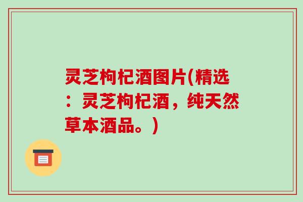 灵芝枸杞酒图片(精选：灵芝枸杞酒，纯天然草本酒品。)-第1张图片-破壁灵芝孢子粉研究指南