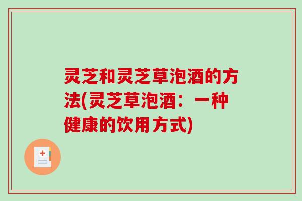 灵芝和灵芝草泡酒的方法(灵芝草泡酒:一种健康的饮用方式)-第1张图片-破壁灵芝孢子粉研究指南 灵芝和灵芝草泡酒的方法(灵芝草泡酒:一种健康的饮用方式)-第1张图片-破壁灵芝孢子粉研究指南