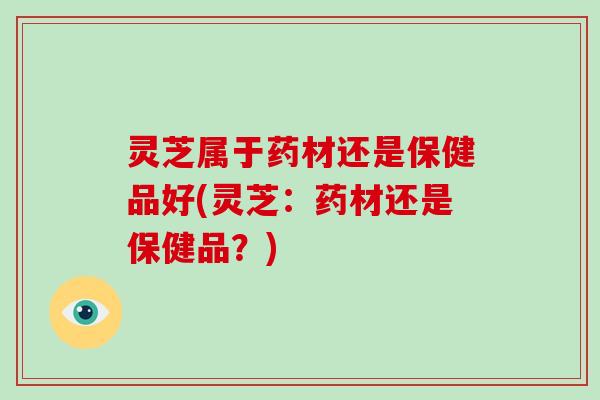 灵芝属于药材还是保健品好(灵芝:药材还是保健品?)-第1张图片-破壁灵芝孢子粉研究指南 灵芝属于药材还是保健品好(灵芝:药材还是保健品?)-第1张图片-破壁灵芝孢子粉研究指南
