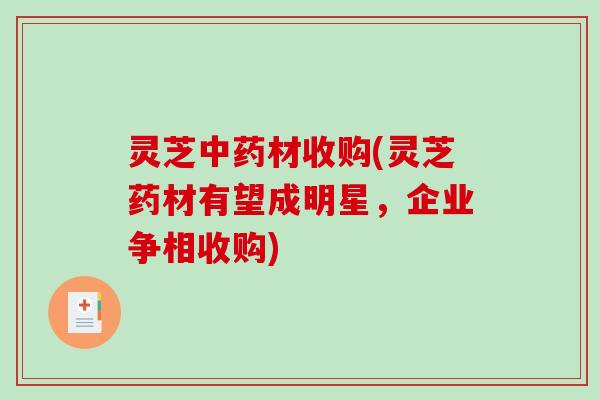 灵芝中药材收购(灵芝药材有望成明星，企业争相收购)-第1张图片-破壁灵芝孢子粉研究指南