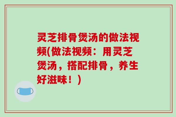 灵芝排骨煲汤的做法视频(做法视频：用灵芝煲汤，搭配排骨，养生好滋味！)-第1张图片-破壁灵芝孢子粉研究指南