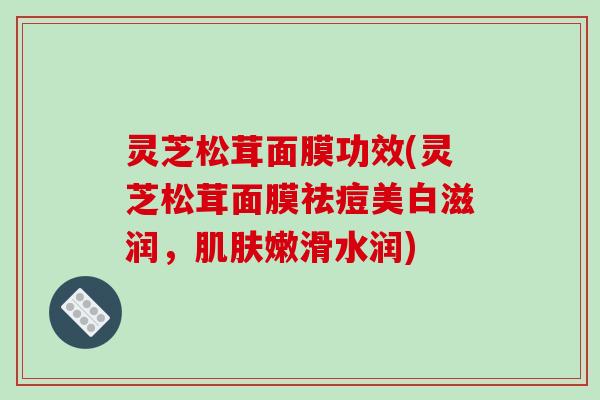 灵芝松茸面膜功效(灵芝松茸面膜祛痘美白滋润，肌肤嫩滑水润)-第1张图片-破壁灵芝孢子粉研究指南