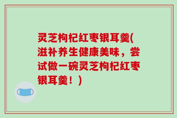 灵芝枸杞红枣银耳羹(滋补养生健康美味,尝试做一碗灵芝枸杞红枣银耳羹!)-第1张图片-破壁灵芝孢子粉研究指南 灵芝枸杞红枣银耳羹(滋补养生健康美味,尝试做一碗灵芝枸杞红枣银耳羹!)-第1张图片-破壁灵芝孢子粉研究指南