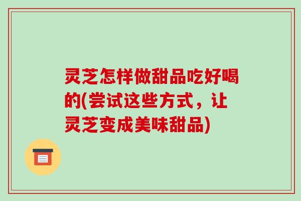 灵芝怎样做甜品吃好喝的(尝试这些方式，让灵芝变成美味甜品)-第1张图片-破壁灵芝孢子粉研究指南