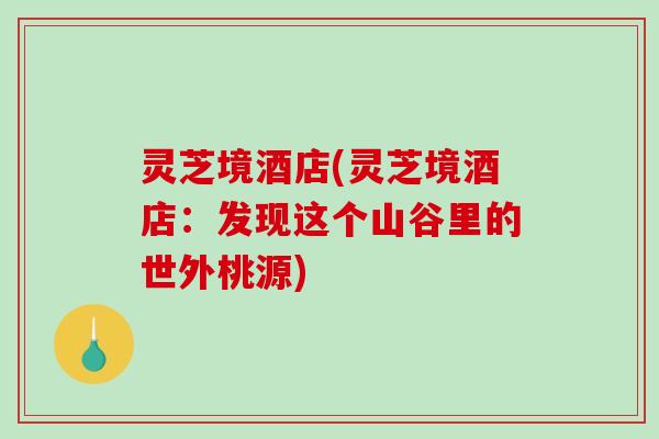 灵芝境酒店(灵芝境酒店:发现这个山谷里的世外桃源)-第1张图片-破壁灵芝孢子粉研究指南 灵芝境酒店(灵芝境酒店:发现这个山谷里的世外桃源)-第1张图片-破壁灵芝孢子粉研究指南