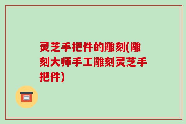 灵芝手把件的雕刻(雕刻大师手工雕刻灵芝手把件)-第1张图片-破壁灵芝孢子粉研究指南 灵芝手把件的雕刻(雕刻大师手工雕刻灵芝手把件)-第1张图片-破壁灵芝孢子粉研究指南