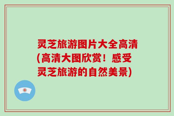 灵芝旅游图片大全高清(高清大图欣赏!感受灵芝旅游的自然美景)-第1张图片-破壁灵芝孢子粉研究指南 灵芝旅游图片大全高清(高清大图欣赏!感受灵芝旅游的自然美景)-第1张图片-破壁灵芝孢子粉研究指南