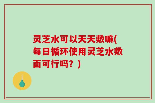 灵芝水可以天天敷嘛(每日循环使用灵芝水敷面可行吗？)-第1张图片-破壁灵芝孢子粉研究指南