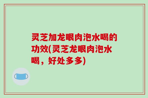 灵芝加龙眼肉泡水喝的功效(灵芝龙眼肉泡水喝，好处多多)-第1张图片-破壁灵芝孢子粉研究指南