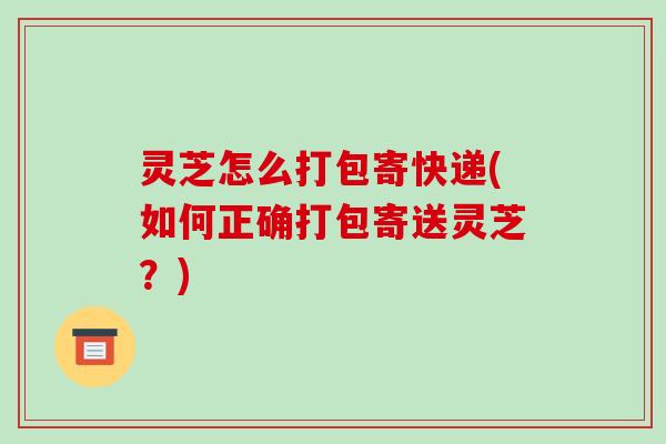 灵芝怎么打包寄快递(如何正确打包寄送灵芝?)-第1张图片-破壁灵芝孢子粉研究指南 灵芝怎么打包寄快递(如何正确打包寄送灵芝?)-第1张图片-破壁灵芝孢子粉研究指南