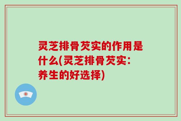 灵芝排骨芡实的作用是什么(灵芝排骨芡实:养生的好选择)-第1张图片-破壁灵芝孢子粉研究指南 灵芝排骨芡实的作用是什么(灵芝排骨芡实:养生的好选择)-第1张图片-破壁灵芝孢子粉研究指南