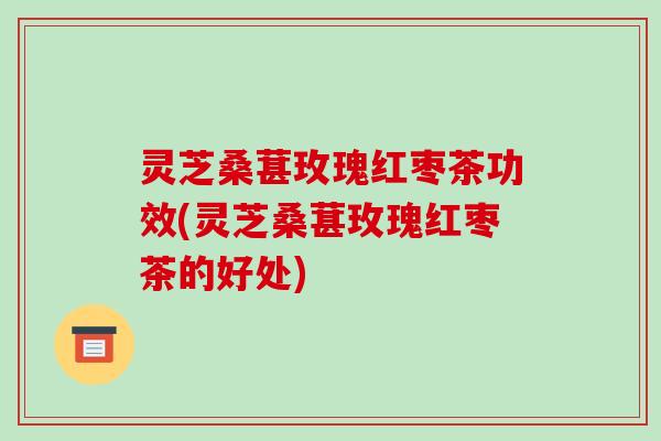 灵芝桑葚玫瑰红枣茶功效(灵芝桑葚玫瑰红枣茶的好处)-第1张图片-破壁灵芝孢子粉研究指南 灵芝桑葚玫瑰红枣茶功效(灵芝桑葚玫瑰红枣茶的好处)-第1张图片-破壁灵芝孢子粉研究指南