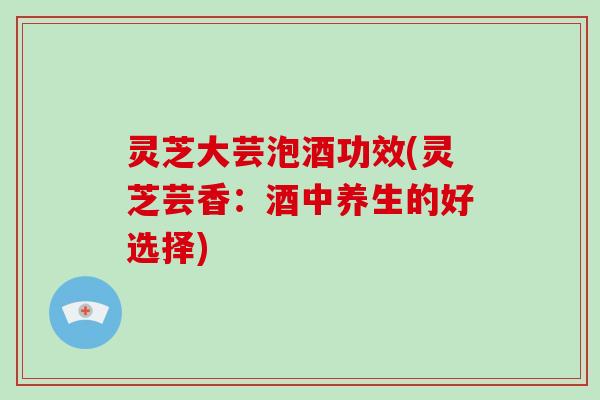 灵芝大芸泡酒功效(灵芝芸香:酒中养生的好选择)-第1张图片-破壁灵芝孢子粉研究指南 灵芝大芸泡酒功效(灵芝芸香:酒中养生的好选择)-第1张图片-破壁灵芝孢子粉研究指南